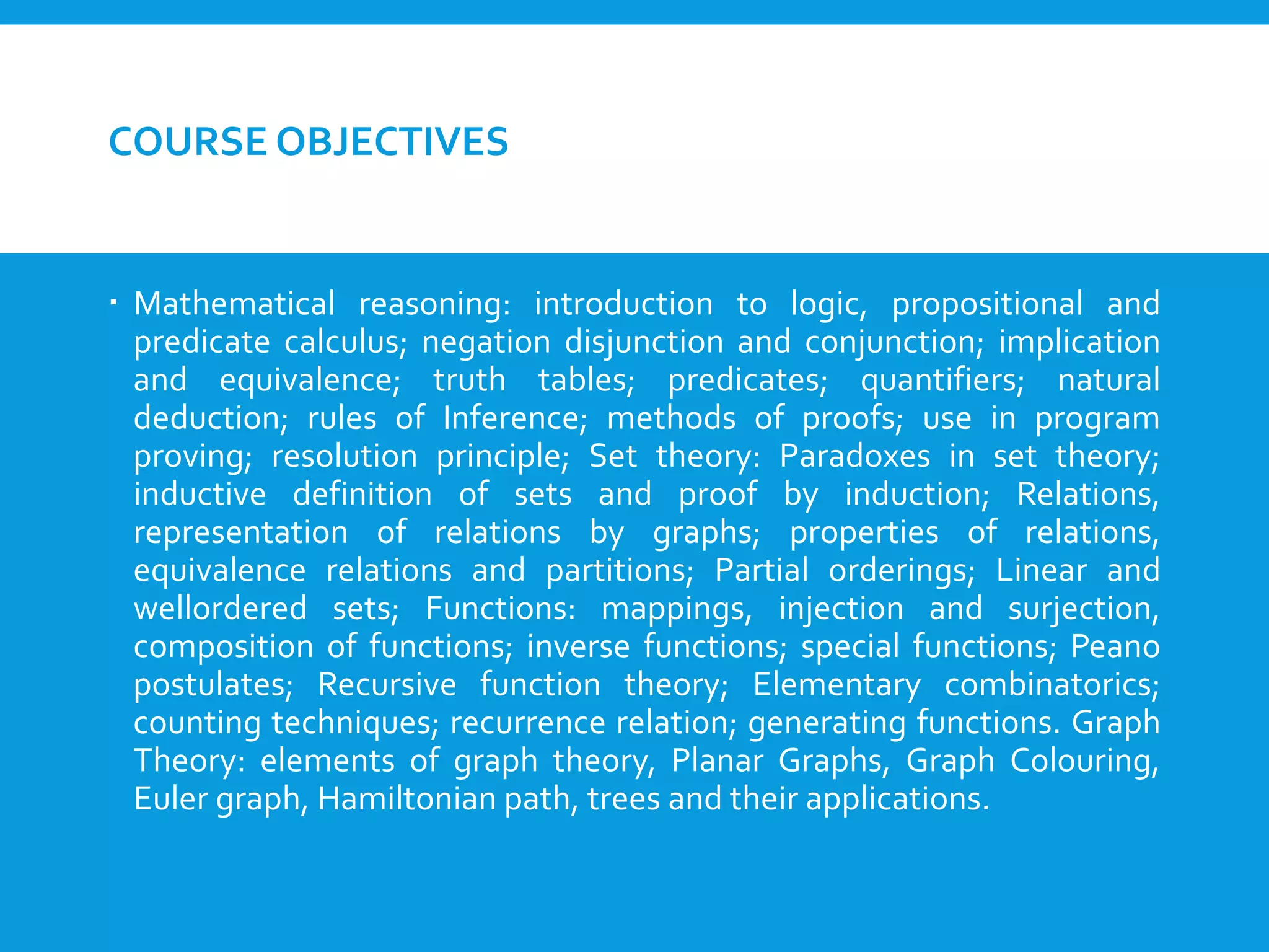 COURSE OBJECTIVES
 Mathematical reasoning: introduction to logic, propositional and
predicate calculus; negation disjunction and conjunction; implication
and equivalence; truth tables; predicates; quantifiers; natural
deduction; rules of Inference; methods of proofs; use in program
proving; resolution principle; Set theory: Paradoxes in set theory;
inductive definition of sets and proof by induction; Relations,
representation of relations by graphs; properties of relations,
equivalence relations and partitions; Partial orderings; Linear and
wellordered sets; Functions: mappings, injection and surjection,
composition of functions; inverse functions; special functions; Peano
postulates; Recursive function theory; Elementary combinatorics;
counting techniques; recurrence relation; generating functions. Graph
Theory: elements of graph theory, Planar Graphs, Graph Colouring,
Euler graph, Hamiltonian path, trees and their applications.
 