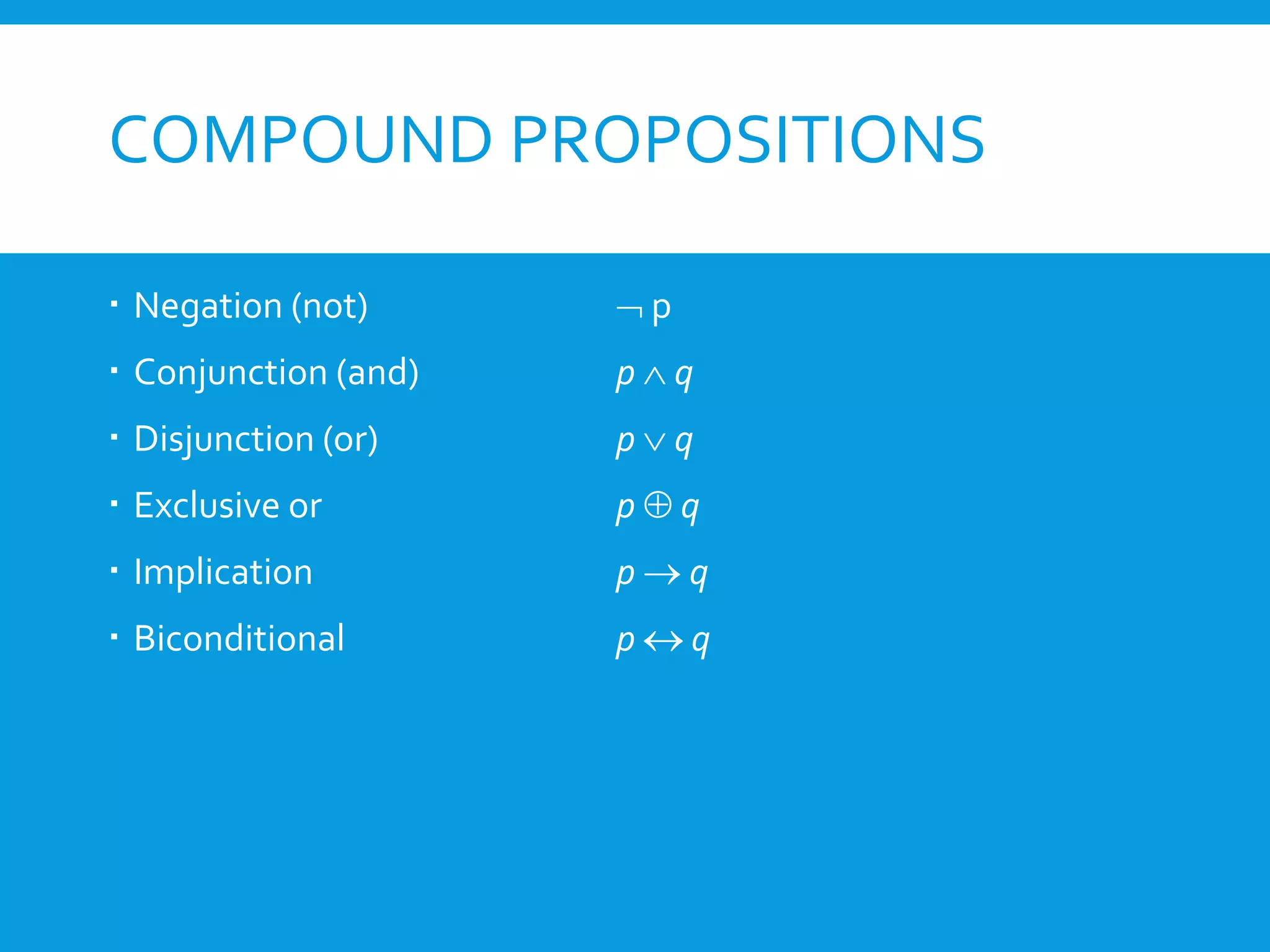 COMPOUND PROPOSITIONS
 Negation (not) ¬ p
 Conjunction (and) p ∧ q
 Disjunction (or) p ∨ q
 Exclusive or p ⊕ q
 Implication p → q
 Biconditional p ↔ q
 