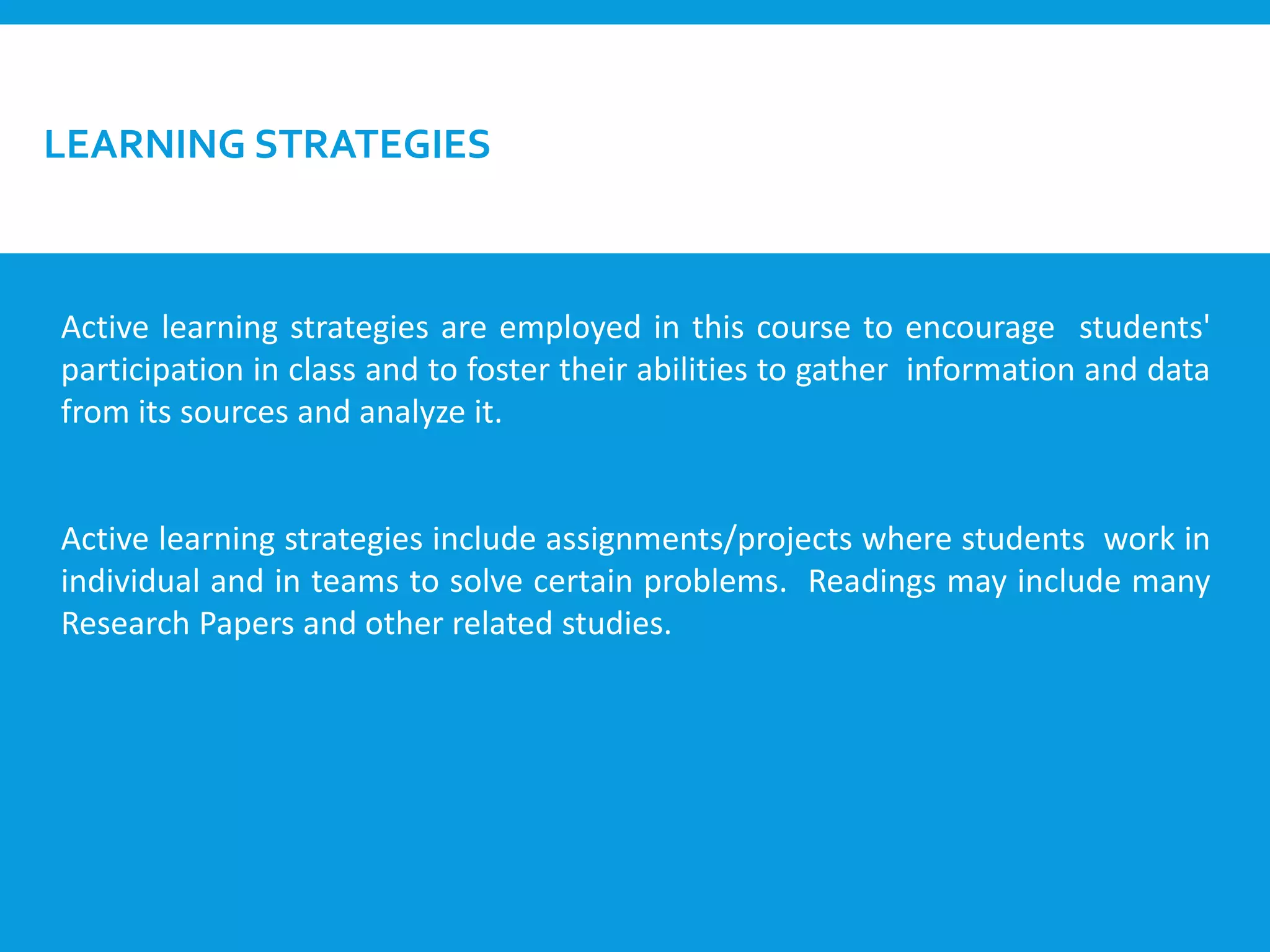 LEARNING STRATEGIES
Active learning strategies are employed in this course to encourage students'
participation in class and to foster their abilities to gather information and data
from its sources and analyze it.
Active learning strategies include assignments/projects where students work in
individual and in teams to solve certain problems. Readings may include many
Research Papers and other related studies.
 