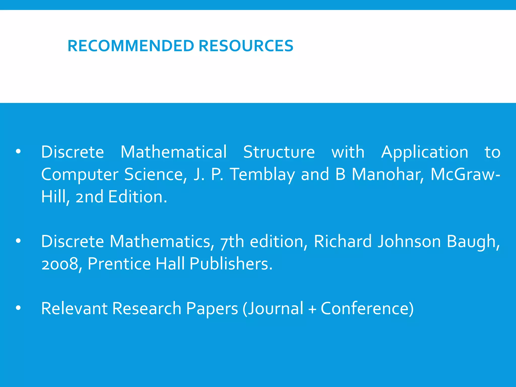 RECOMMENDED RESOURCES
• Discrete Mathematical Structure with Application to
Computer Science, J. P. Temblay and B Manohar, McGraw-
Hill, 2nd Edition.
• Discrete Mathematics, 7th edition, Richard Johnson Baugh,
2008, Prentice Hall Publishers.
• Relevant Research Papers (Journal + Conference)
 