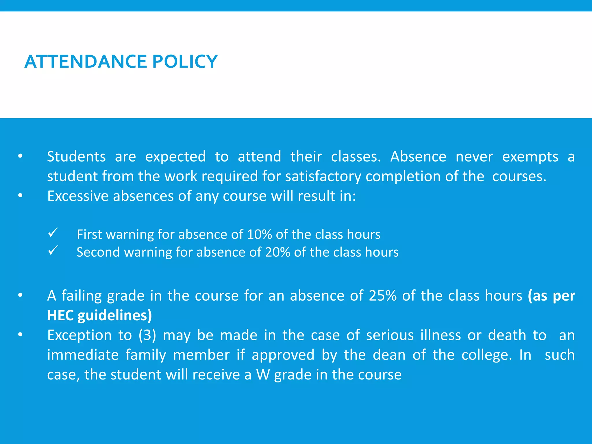 ATTENDANCE POLICY
• Students are expected to attend their classes. Absence never exempts a
student from the work required for satisfactory completion of the courses.
• Excessive absences of any course will result in:
 First warning for absence of 10% of the class hours
 Second warning for absence of 20% of the class hours
• A failing grade in the course for an absence of 25% of the class hours (as per
HEC guidelines)
• Exception to (3) may be made in the case of serious illness or death to an
immediate family member if approved by the dean of the college. In such
case, the student will receive a W grade in the course
 