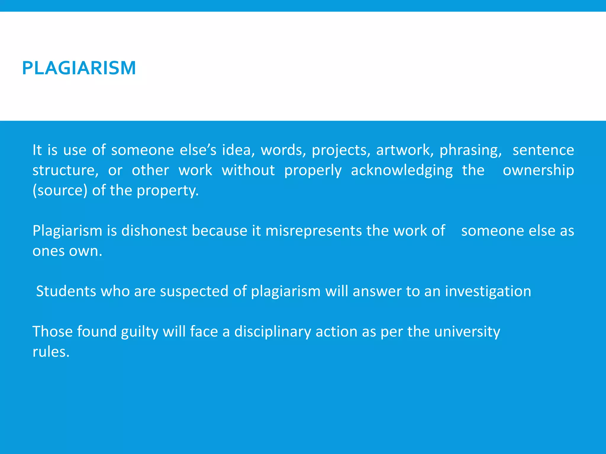 PLAGIARISM
It is use of someone else’s idea, words, projects, artwork, phrasing, sentence
structure, or other work without properly acknowledging the ownership
(source) of the property.
Plagiarism is dishonest because it misrepresents the work of someone else as
ones own.
Students who are suspected of plagiarism will answer to an investigation
Those found guilty will face a disciplinary action as per the university
rules.
 