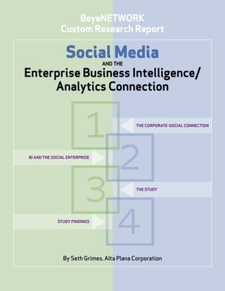 BeyeNETWORK
              Custom Research Report

                 Social Media  AND THE

Enterprise Business Intelligence/
     Analytics Connection


                                           THE CORPORATE-SOCIAL CONNECTION




BI AND THE SOCIAL ENTERPRISE




                                           THE STUDY




             STUDY FINDINGS




               By Seth Grimes, Alta Plana Corporation


                                                                       1
 