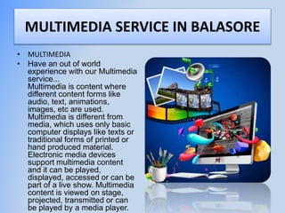 MULTIMEDIA SERVICE IN BALASORE
• MULTIMEDIA
• Have an out of world
experience with our Multimedia
service...
Multimedia is content where
different content forms like
audio, text, animations,
images, etc are used.
Multimedia is different from
media, which uses only basic
computer displays like texts or
traditional forms of printed or
hand produced material.
Electronic media devices
support multimedia content
and it can be played,
displayed, accessed or can be
part of a live show. Multimedia
content is viewed on stage,
projected, transmitted or can
be played by a media player.
 