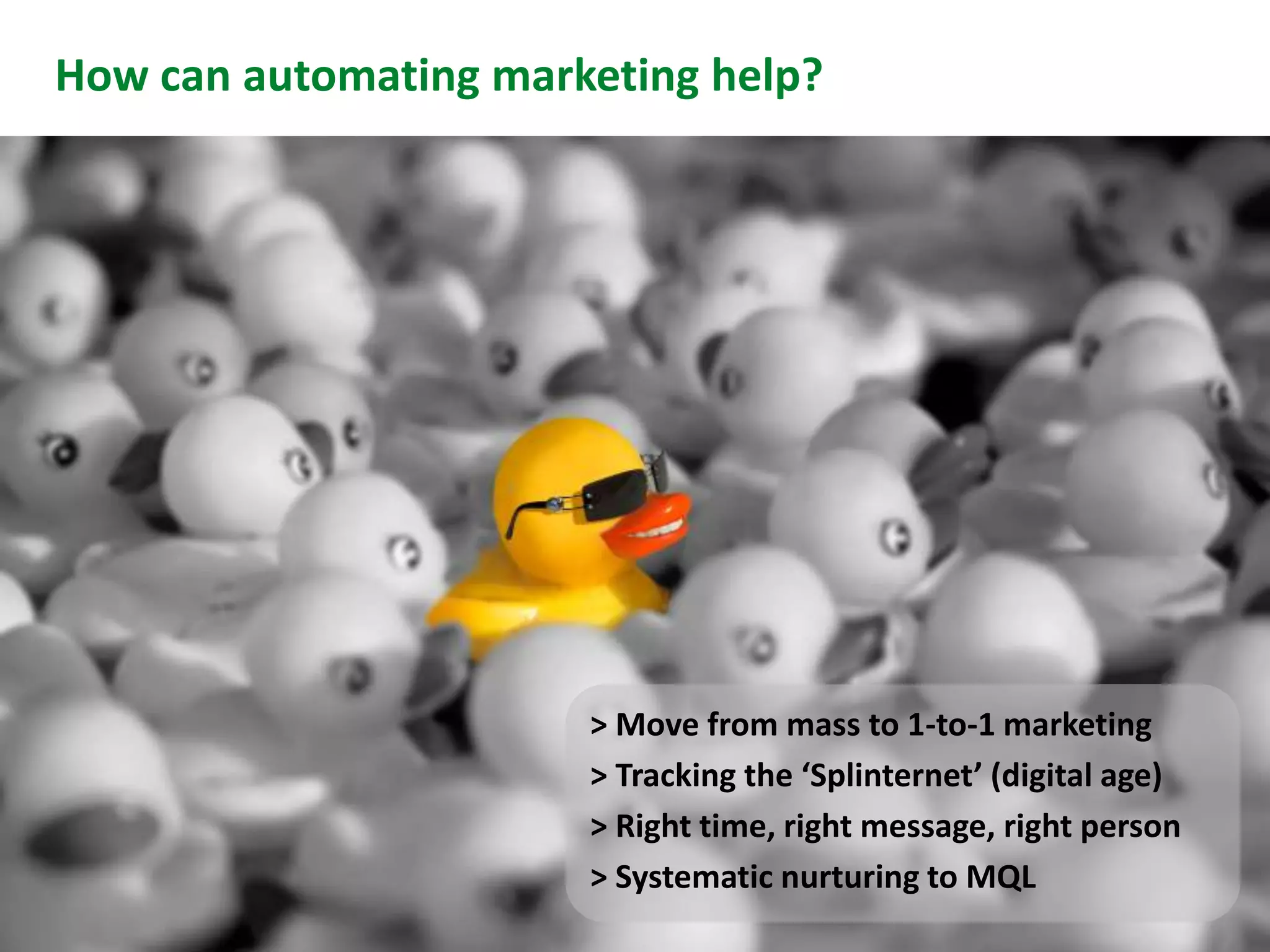 How can automating marketing help?




                       > Move from mass to 1-to-1 marketing
                       > Tracking the ‘Splinternet’ (digital age)
                       > Right time, right message, right person
Slide 11               > Systematic nurturing to MQL
 