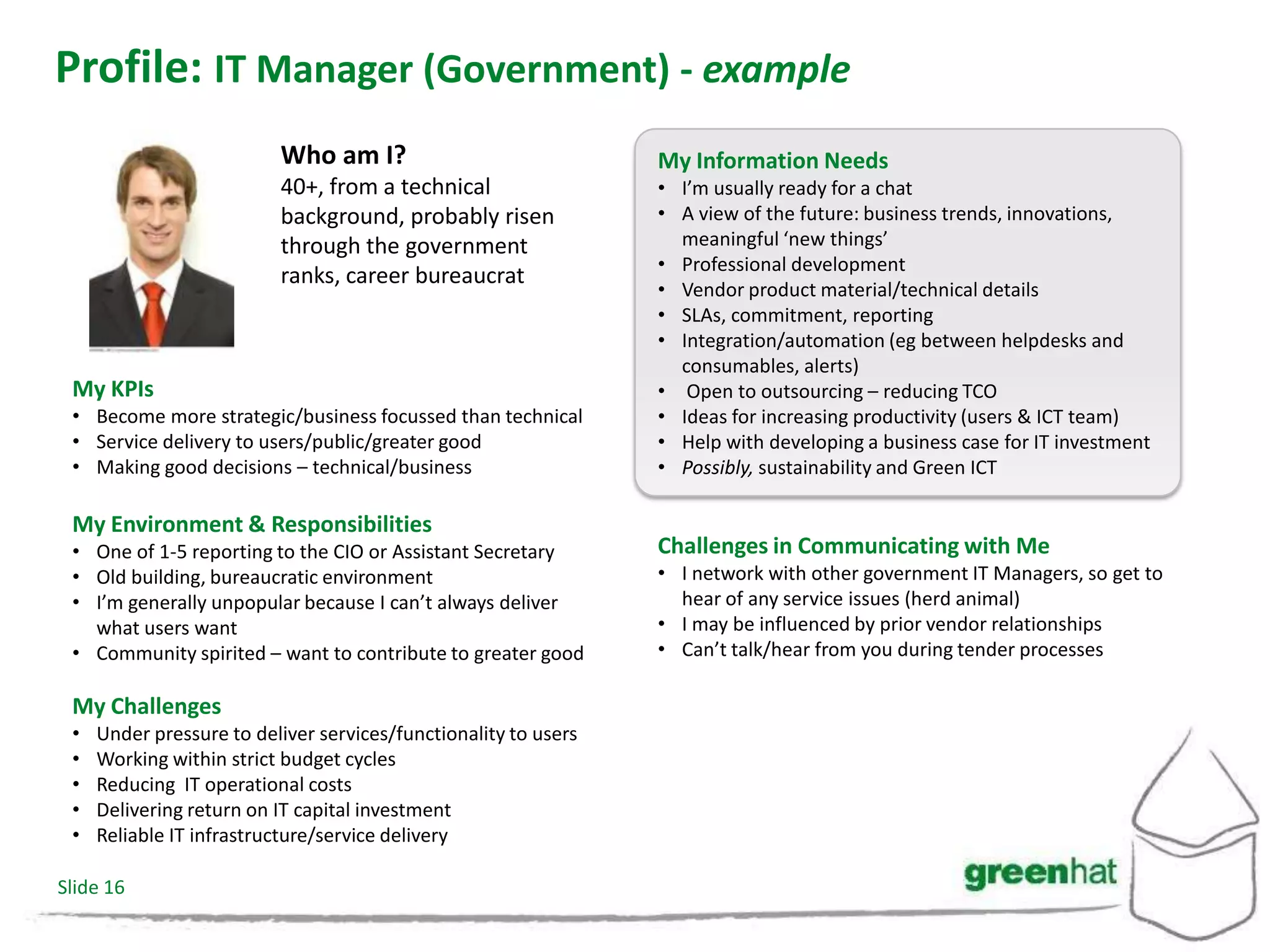 Profile: IT Manager (Government) - example
                          Who am I?                              My Information Needs
                          40+, from a technical                  • I’m usually ready for a chat
                          background, probably risen             • A view of the future: business trends, innovations,
                          through the government                   meaningful ‘new things’
                                                                 • Professional development
                          ranks, career bureaucrat
                                                                 • Vendor product material/technical details
                                                                 • SLAs, commitment, reporting
                                                                 • Integration/automation (eg between helpdesks and
                                                                   consumables, alerts)
 My KPIs                                                         • Open to outsourcing – reducing TCO
 • Become more strategic/business focussed than technical        • Ideas for increasing productivity (users & ICT team)
 • Service delivery to users/public/greater good                 • Help with developing a business case for IT investment
 • Making good decisions – technical/business                    • Possibly, sustainability and Green ICT

 My Environment & Responsibilities
 • One of 1-5 reporting to the CIO or Assistant Secretary        Challenges in Communicating with Me
 • Old building, bureaucratic environment                        • I network with other government IT Managers, so get to
 • I’m generally unpopular because I can’t always deliver          hear of any service issues (herd animal)
   what users want                                               • I may be influenced by prior vendor relationships
 • Community spirited – want to contribute to greater good       • Can’t talk/hear from you during tender processes

 My Challenges
 •   Under pressure to deliver services/functionality to users
 •   Working within strict budget cycles
 •   Reducing IT operational costs
 •   Delivering return on IT capital investment
 •   Reliable IT infrastructure/service delivery

Slide 16
 