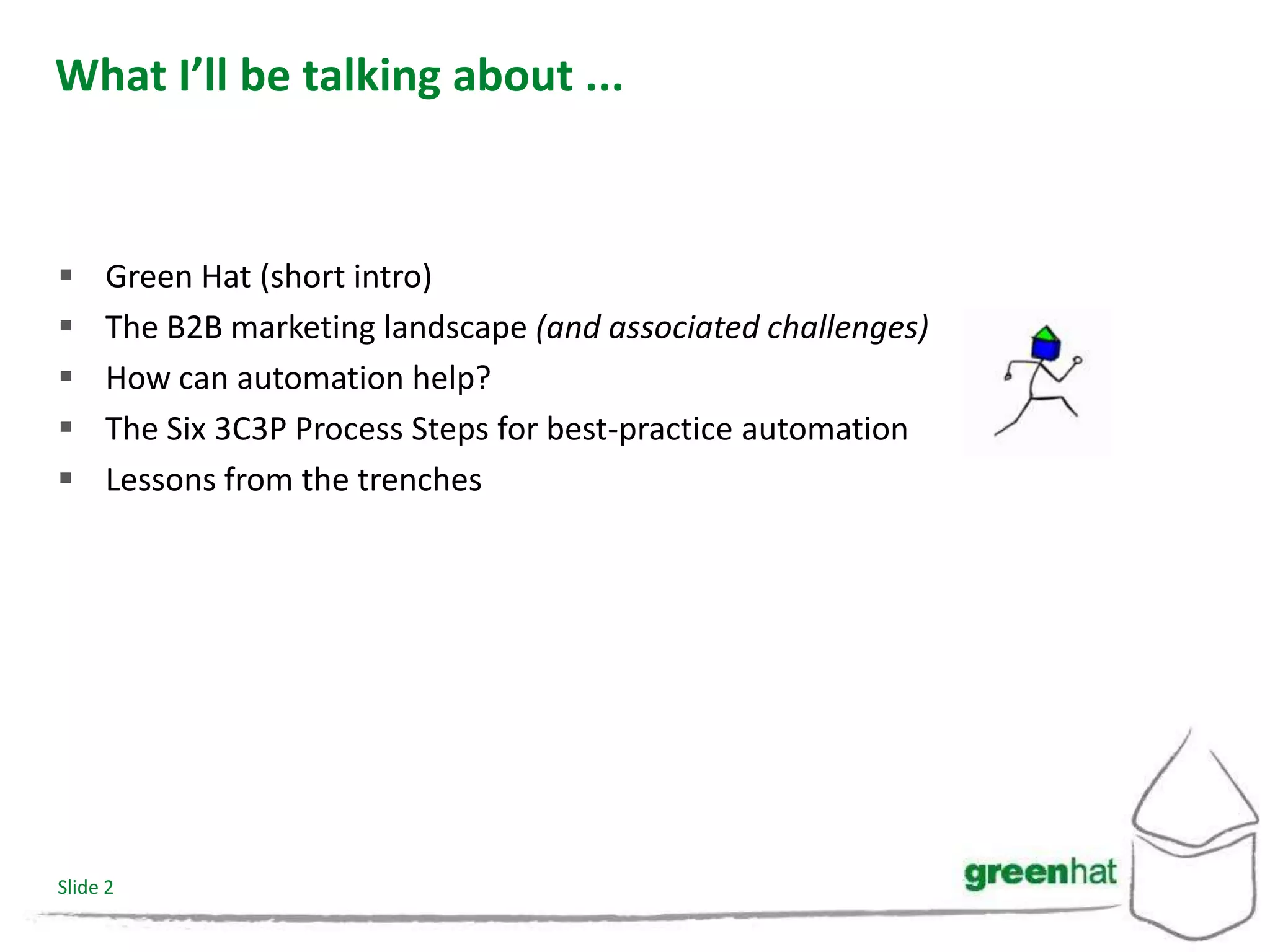 What I’ll be talking about ...


    Green Hat (short intro)
    The B2B marketing landscape (and associated challenges)
    How can automation help?
    The Six 3C3P Process Steps for best-practice automation
    Lessons from the trenches




Slide 2
 