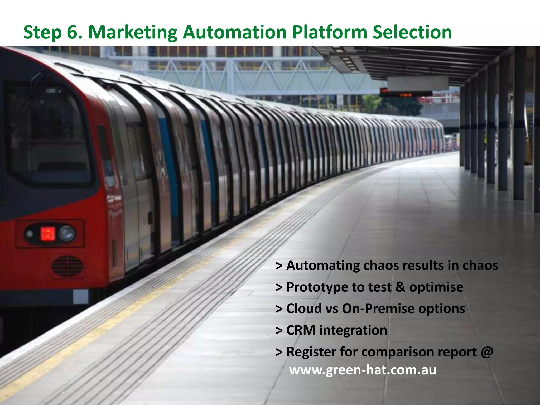 Step 6. Marketing Automation Platform Selection




                           > Automating chaos results in chaos
                           > Prototype to test & optimise
                           > Cloud vs On-Premise options
                           > CRM integration
                           > Register for comparison report @
Slide 28
                             www.green-hat.com.au
 