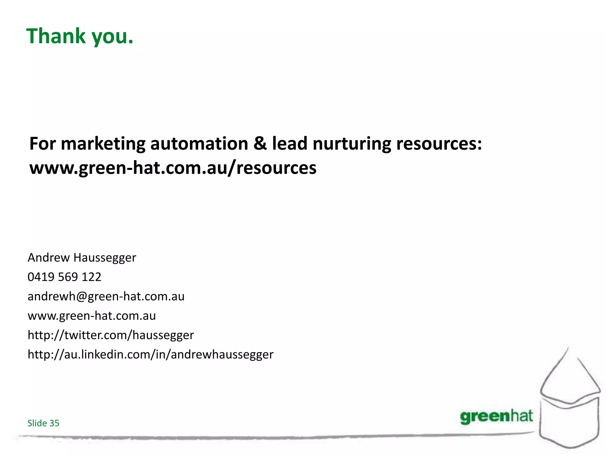 Thank you.



For marketing automation & lead nurturing resources:
www.green-hat.com.au/resources



Andrew Haussegger
0419 569 122
andrewh@green-hat.com.au
www.green-hat.com.au
http://twitter.com/haussegger
http://au.linkedin.com/in/andrewhaussegger




Slide 35
 
