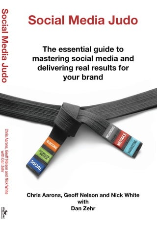Social Media Judo
The essential guide to
mastering social media and
delivering real results for
your brand
Chris Aarons, Geoff Nelson and Nick White
with
Dan Zehr
$19.95 U.S.
SocialMediaJudoChrisAarons,GeoffNelsonandNickWhite
withDanZehr
Are your social media efforts delivering real, tangible results while paying for themselves?
Social media judo is born out of the philosophy of successes we have had creating programs
using minimal client effort and achieving maximum results. This is exactly why social media
works for marketing and why it drives ROI and is hyper-effective when done correctly.
Social media and the resulting effect on all of us are driven by the momentum of real
influencers working to inform and educate other buyers. Your job is to find a way to tap into
this momentum and help propel your company to be greater than the sum of its parts.
Social media judo will show how to do just that as well as how to create your own “judo
moves” that will
• increase sales
• cut marketing costs
• boost engagement and, most importantly
• pay for themselves with real revenue
Ivy has helped dozens of other large and small companies such as AMD, AT&T, HP,
Microsoft, ProFlowers, Time Inc. launch and grow their social media efforts.
In addition, Ivy Worldwide’s program “31 Days of the Dragon” for HP has won more
awards for ROI than any other campaign. The campaign is considered to be one of the
most successful of all time.
Foreword by Chris Pirillo (Chris.Pirillo.com), one of the most influential bloggers
ever and arguably one of the best online marketers ever born.
Customer Praise for Ivy Worldwide
“Do you want to know how to use disruptive marketing at its best to drive sales while giving
your competitors serious heartburn? We used the principles in this book to create a long
string of successful campaigns for HP, including the groundbreaking ʻ31 Days of the Dragonʼ
program that re-wrote the rules for what is possible for social media marketing. After reading
this book youʼll know why social media is worth the hype.”
-Scott Ballantyne
Vice President, Hewlett-Packard Corp
“Social Media Judo should be mandatory reading for any marketer looking to boost ROI and
tap into the power of social media. The guys at Ivy and I used the concepts in this book to
drive B2B programs that delivered ROI on a number of levels, the most important being leads
and sales. Now, I cannot envision creating a campaign without identifying and using the
ʻjudo movesʼ described in this book.”
-Bruce Shaw
Executive Director, Lenovo
“Ivy Worldwide is a very unique agency and Social Media Judo is a unique book. They have
succeeded in facilitating critical, high-profile launches. Unlike traditional agencies that are
only able to measure ROI with soft marketing metrics, Ivy meets and exceeds marketing and
business objectives. In addition, they have the requisite strategic, tactical and creative
prowess to operate effectively in the social media arena, which is a combination hard to find
in just one agency. I strongly recommend listening to what they have to say.”
-Denise Lu
Senior Campaign Manager, Adobe Systems
 