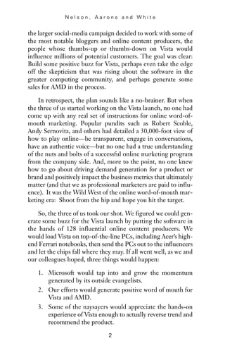 the larger social-media campaign decided to work with some of
the most notable bloggers and online content producers, the
people whose thumbs-up or thumbs-down on Vista would
influence millions of potential customers. The goal was clear:
Build some positive buzz for Vista, perhaps even take the edge
off the skepticism that was rising about the software in the
greater computing community, and perhaps generate some
sales for AMD in the process.
In retrospect, the plan sounds like a no-brainer. But when
the three of us started working on the Vista launch, no one had
come up with any real set of instructions for online word-of-
mouth marketing. Popular pundits such as Robert Scoble,
Andy Sernovitz, and others had detailed a 30,000-foot view of
how to play online—be transparent, engage in conversations,
have an authentic voice—but no one had a true understanding
of the nuts and bolts of a successful online marketing program
from the company side. And, more to the point, no one knew
how to go about driving demand generation for a product or
brand and positively impact the business metrics that ultimately
matter (and that we as professional marketers are paid to influ-
ence). It was the Wild West of the online word-of-mouth mar-
keting era: Shoot from the hip and hope you hit the target.
So, the three of us took our shot. We figured we could gen-
erate some buzz for the Vista launch by putting the software in
the hands of 128 influential online content producers. We
would load Vista on top-of-the-line PCs, including Acer’s high-
end Ferrari notebooks, then send the PCs out to the influencers
and let the chips fall where they may. If all went well, as we and
our colleagues hoped, three things would happen:
1. Microsoft would tap into and grow the momentum
generated by its outside evangelists.
2. Our efforts would generate positive word of mouth for
Vista and AMD.
3. Some of the naysayers would appreciate the hands-on
experience of Vista enough to actually reverse trend and
recommend the product.
N e l s o n , A a r o n s a n d W h i t e
2
 