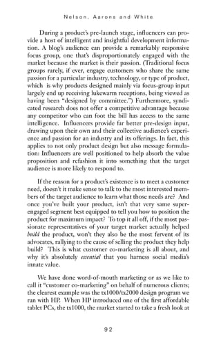During a product’s pre-launch stage, influencers can pro-
vide a host of intelligent and insightful development informa-
tion. A blog’s audience can provide a remarkably responsive
focus group, one that’s disproportionately engaged with the
market because the market is their passion. (Traditional focus
groups rarely, if ever, engage customers who share the same
passion for a particular industry, technology, or type of product,
which is why products designed mainly via focus-group input
largely end up receiving lukewarm receptions, being viewed as
having been “designed by committee.”) Furthermore, syndi-
cated research does not offer a competitive advantage because
any competitor who can foot the bill has access to the same
intelligence. Influencers provide far better pre-design input,
drawing upon their own and their collective audience’s experi-
ence and passion for an industry and its offerings. In fact, this
applies to not only product design but also message formula-
tion: Influencers are well positioned to help absorb the value
proposition and refashion it into something that the target
audience is more likely to respond to.
If the reason for a product’s existence is to meet a customer
need, doesn’t it make sense to talk to the most interested mem-
bers of the target audience to learn what those needs are? And
once you’ve built your product, isn’t that very same super-
engaged segment best equipped to tell you how to position the
product for maximum impact? To top it all off, if the most pas-
sionate representatives of your target market actually helped
build the product, won’t they also be the most fervent of its
advocates, rallying to the cause of selling the product they help
build? This is what customer co-marketing is all about, and
why it’s absolutely essential that you harness social media’s
innate value.
We have done word-of-mouth marketing or as we like to
call it “customer co-marketing” on behalf of numerous clients;
the clearest example was the tx1000/tx2000 design program we
ran with HP. When HP introduced one of the first affordable
tablet PCs, the tx1000, the market started to take a fresh look at
N e l s o n , A a r o n s a n d W h i t e
9 2
 
