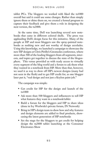 tablet PCs. The bloggers we worked with liked the tx1000
overall but said it could use some changes. Rather than simply
ignore them or shine them on, we created a formal program to
capture their feedback and give them a role in designing the
next version, the tx2000.
At the same time, Dell was launching several new note-
books that came in different colored shells. The press was
applauding Dell’s design focus for this initiative. Many of the
people at HP and most bloggers saw the spray-painted note-
books as nothing new and not worthy of design accolades.
Using this knowledge, we launched a campaign to showcase the
new HP designs at Chris Pirillo’s Gnomedex conference, where
more than 500 of the leading bloggers from all segments, inter-
ests, and topics get together to discuss the state of the blogos-
phere. This venue provided us with ready access to virtually
every segment of the blog world and a forum to ask them what
they wanted in a notebook from HP. More than that, however,
we used it as way to show off HP’s newest designs (many had
not seen in the flesh) and to get HP credit for, as one blogger
later put it, “real design and not just a Krylon paint job.”
The campaign was simple:
• Get credit for HP for the design and launch of the
tx1000
• Ask more than 500 bloggers and influencers to tell HP
what features they want in a notebook/tablet
• Build a forum for the bloggers and HP to share ideas
(done in Ivy Worlwide’s private forum, IN Network)
• Bring in HP’s design team to show how and why features
and design elements are added to final products, show-
casing the latest generation of HP notebooks
• Set the stage for the bloggers to get credit for helping
design the tx2000 tablet launching at the Consumer
Electronics Show
9 3
S O C I A L M E D I A J U D O
 