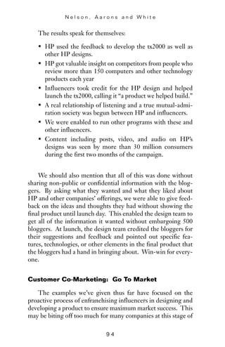 The results speak for themselves:
• HP used the feedback to develop the tx2000 as well as
other HP designs.
• HP got valuable insight on competitors from people who
review more than 150 computers and other technology
products each year
• Influencers took credit for the HP design and helped
launch the tx2000, calling it “a product we helped build.”
• A real relationship of listening and a true mutual-admi-
ration society was begun between HP and influencers.
• We were enabled to run other programs with these and
other influencers.
• Content including posts, video, and audio on HP’s
designs was seen by more than 30 million consumers
during the first two months of the campaign.
We should also mention that all of this was done without
sharing non-public or confidential information with the blog-
gers. By asking what they wanted and what they liked about
HP and other companies’ offerings, we were able to give feed-
back on the ideas and thoughts they had without showing the
final product until launch day. This enabled the design team to
get all of the information it wanted without embargoing 500
bloggers. At launch, the design team credited the bloggers for
their suggestions and feedback and pointed out specific fea-
tures, technologies, or other elements in the final product that
the bloggers had a hand in bringing about. Win-win for every-
one.
Customer Co-Marketing: Go To Market
The examples we’ve given thus far have focused on the
proactive process of enfranchising influencers in designing and
developing a product to ensure maximum market success. This
may be biting off too much for many companies at this stage of
N e l s o n , A a r o n s a n d W h i t e
9 4
 