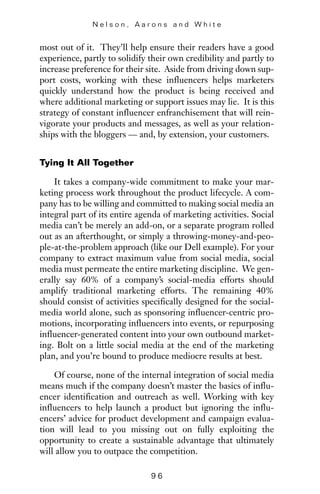 most out of it. They’ll help ensure their readers have a good
experience, partly to solidify their own credibility and partly to
increase preference for their site. Aside from driving down sup-
port costs, working with these influencers helps marketers
quickly understand how the product is being received and
where additional marketing or support issues may lie. It is this
strategy of constant influencer enfranchisement that will rein-
vigorate your products and messages, as well as your relation-
ships with the bloggers — and, by extension, your customers.
Tying It All Together
It takes a company-wide commitment to make your mar-
keting process work throughout the product lifecycle. A com-
pany has to be willing and committed to making social media an
integral part of its entire agenda of marketing activities. Social
media can’t be merely an add-on, or a separate program rolled
out as an afterthought, or simply a throwing-money-and-peo-
ple-at-the-problem approach (like our Dell example). For your
company to extract maximum value from social media, social
media must permeate the entire marketing discipline. We gen-
erally say 60% of a company’s social-media efforts should
amplify traditional marketing efforts. The remaining 40%
should consist of activities specifically designed for the social-
media world alone, such as sponsoring influencer-centric pro-
motions, incorporating influencers into events, or repurposing
influencer-generated content into your own outbound market-
ing. Bolt on a little social media at the end of the marketing
plan, and you’re bound to produce mediocre results at best.
Of course, none of the internal integration of social media
means much if the company doesn’t master the basics of influ-
encer identification and outreach as well. Working with key
influencers to help launch a product but ignoring the influ-
encers’ advice for product development and campaign evalua-
tion will lead to you missing out on fully exploiting the
opportunity to create a sustainable advantage that ultimately
will allow you to outpace the competition.
N e l s o n , A a r o n s a n d W h i t e
9 6
 