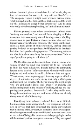 scissors because it gives a masterful cut. Lo and behold, they tap
into this customer fan base. ... So they built the Fisk-A-Teers.
The company realized it might make products that are some-
what boring, but it has fans out there that can spread the word
on what it means to design better scrapbooks.” And to those
who really care about scrapbooking, isn’t this all that matters?
Fiskars gathered some ardent scrapbookers, dubbed them
“crafting ambassadors,” and started them blogging at Fiska-
teers.com. As a community started forming around the blog,
Moore says, it gave Fiskars a chance to hear what real cus-
tomers were saying about its products. They could use the audi-
ence as a focus group of prime customers, sharing ideas and
getting feedback on new products. And Fiskars builds that feed-
back into their product-design process. “If a company, no mat-
ter what it is, does something that earns an opinion,” Moore
says, “people are going to talk about it.”
We like this example because it shows that no matter who
you are or what you build, your company can do this—provided
it finds the right influencers. Fiskars turned its community
leaders into a stable of influencers from whom it could extract
insights and with whom it could collaborate time and again.
What’s more, these super-engaged industry experts afford a
degree of authority and authenticity that only a third-party
endorsement can provide. The key is finding the right people
who are enthusiastic about your product or industry and
enfranchising them in the process of building, selling, and sup-
porting your products, because that’s what they really want,
being the enthusiasts they are, and many of them are already
doing some of all of this anyway.
Identifying these influencers doesn’t have to be difficult,
but it does take some homework. Several companies sell prod-
ucts or services that help firms track the online conversations
that mention a brand, product, or company. These tracking ser-
vices have gotten much more sophisticated in recent years, even
to the point of being able to use natural-language logic to dis-
till the ratio of positive to negative comments. They are a good
N e l s o n , A a r o n s a n d W h i t e
9 8
 