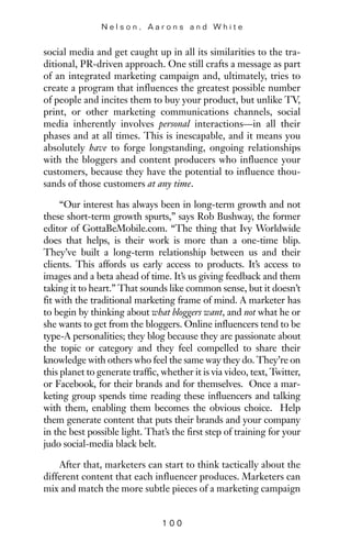 social media and get caught up in all its similarities to the tra-
ditional, PR-driven approach. One still crafts a message as part
of an integrated marketing campaign and, ultimately, tries to
create a program that influences the greatest possible number
of people and incites them to buy your product, but unlike TV,
print, or other marketing communications channels, social
media inherently involves personal interactions—in all their
phases and at all times. This is inescapable, and it means you
absolutely have to forge longstanding, ongoing relationships
with the bloggers and content producers who influence your
customers, because they have the potential to influence thou-
sands of those customers at any time.
“Our interest has always been in long-term growth and not
these short-term growth spurts,” says Rob Bushway, the former
editor of GottaBeMobile.com. “The thing that Ivy Worldwide
does that helps, is their work is more than a one-time blip.
They’ve built a long-term relationship between us and their
clients. This affords us early access to products. It’s access to
images and a beta ahead of time. It’s us giving feedback and them
taking it to heart.” That sounds like common sense, but it doesn’t
fit with the traditional marketing frame of mind. A marketer has
to begin by thinking about what bloggers want, and not what he or
she wants to get from the bloggers. Online influencers tend to be
type-A personalities; they blog because they are passionate about
the topic or category and they feel compelled to share their
knowledge with others who feel the same way they do. They’re on
this planet to generate traffic, whether it is via video, text, Twitter,
or Facebook, for their brands and for themselves. Once a mar-
keting group spends time reading these influencers and talking
with them, enabling them becomes the obvious choice. Help
them generate content that puts their brands and your company
in the best possible light. That’s the first step of training for your
judo social-media black belt.
After that, marketers can start to think tactically about the
different content that each influencer produces. Marketers can
mix and match the more subtle pieces of a marketing campaign
N e l s o n , A a r o n s a n d W h i t e
1 0 0
 