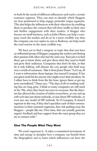 to both fit the needs of different influencers and reach a certain
customer segment. They can start to identify which bloggers
are best positioned to help engage particular target segments.
This also helps the influencers with their objectives by enabling
them to produce the content that will drive traffic to their sites
and further engagement with their readers. A blogger who
focuses on small business, such as John Obeto, can help a com-
pany reach the market and do so in a more credible way than
the company can ever aspire to, just as Bushway can help reach
the road warrior in the same credible way.
We have yet to find a category or topic that does not have
an influential group of bloggers engaging the market and sharing
their passion with other who feel the same way. Your job is to find
them, get to know them, and give them what they need to build
and grow their audiences. Companies that don’t do this, or that
do it only halfway, will alienate the very people who hold sway
over a swath of customers. Take it from Jason Dunn: “Let’s say all
I want is information about laptops, but instead Company X has
one giant email list for anyone who might cover their products. So
I either have to drink from the fire hose, ignore them or get my
news secondhand,” Dunn says. “The days of all-or-nothing mail-
ing lists are long gone. I think so many companies are still stuck
in the ‘90s, when they faxed out news to everyone. But the Inter-
net has allowed the creation of niches everywhere, so you end up
with web sites just about netbooks, or just about HP netbooks, or
even just one model of HP netbook. So if Company X doesn’t
segment in this way, if they don’t specialize each of their commu-
nications to their customer segments, they risk pushing away the
bloggers – people like me. Over time, that can actually generate
negative feedback and lose support from the exact group they are
try to connect with.”
Give The People What They Want
We won’t sugarcoat it: It takes a committed investment of
time and energy to decipher how a company can benefit from
the blogosphere and to learn which influencers can have the
1 0 1
S O C I A L M E D I A J U D O
 