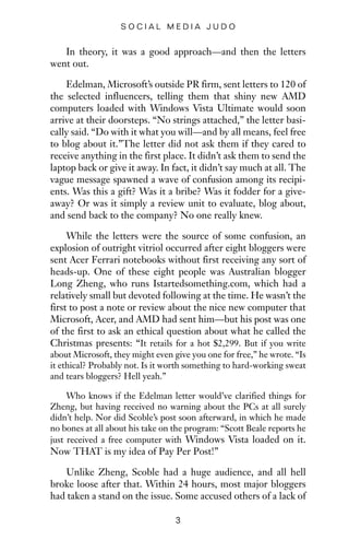 In theory, it was a good approach—and then the letters
went out.
Edelman, Microsoft’s outside PR firm, sent letters to 120 of
the selected influencers, telling them that shiny new AMD
computers loaded with Windows Vista Ultimate would soon
arrive at their doorsteps. “No strings attached,” the letter basi-
cally said. “Do with it what you will—and by all means, feel free
to blog about it.”The letter did not ask them if they cared to
receive anything in the first place. It didn’t ask them to send the
laptop back or give it away. In fact, it didn’t say much at all. The
vague message spawned a wave of confusion among its recipi-
ents. Was this a gift? Was it a bribe? Was it fodder for a give-
away? Or was it simply a review unit to evaluate, blog about,
and send back to the company? No one really knew.
While the letters were the source of some confusion, an
explosion of outright vitriol occurred after eight bloggers were
sent Acer Ferrari notebooks without first receiving any sort of
heads-up. One of these eight people was Australian blogger
Long Zheng, who runs Istartedsomething.com, which had a
relatively small but devoted following at the time. He wasn’t the
first to post a note or review about the nice new computer that
Microsoft, Acer, and AMD had sent him—but his post was one
of the first to ask an ethical question about what he called the
Christmas presents: “It retails for a hot $2,299. But if you write
about Microsoft, they might even give you one for free,” he wrote. “Is
it ethical? Probably not. Is it worth something to hard-working sweat
and tears bloggers? Hell yeah.”
Who knows if the Edelman letter would’ve clarified things for
Zheng, but having received no warning about the PCs at all surely
didn’t help. Nor did Scoble’s post soon afterward, in which he made
no bones at all about his take on the program: “Scott Beale reports he
just received a free computer with Windows Vista loaded on it.
Now THAT is my idea of Pay Per Post!”
Unlike Zheng, Scoble had a huge audience, and all hell
broke loose after that. Within 24 hours, most major bloggers
had taken a stand on the issue. Some accused others of a lack of
3
S O C I A L M E D I A J U D O
 