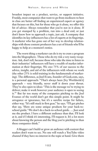 broadest impact on a product, service, or support initiative.
Frankly, most companies that want to go from mediocre to best
in class are better off finding an experienced expert or agency
that focuses on this, but for those who go it alone, we offer this
bit of advice: Always remember that you’re not in it alone. If
you get stumped by a problem, run into a dead end, or just
don’t know how to approach a topic, just ask. A company that
identifies its key influencers has a list of experts at its fingertips.
A marketer who has gone out of her way to develop relation-
ships with those content producers has a set of friends who’ll be
happy to help at a moment’s notice.
The worst thing a marketer can do is try to cram a program
into the blogosphere. Those who do try risk a very nasty recep-
tion. Ask, don’t tell, because those who take the time to listen to
their industries’ influencers will have a wealth of market infor-
mation at their fingertips. We owe 75% of our success to the
advice, insight, and aid of the influencers with whom we work
(the other 25% is solid training in the fundamentals of market-
ing). The difference, as Joel Evans, founder of Geek.com, says,
is a personal approach: “That’s always been [Ivy Worldwide’s]
approach – very friendly, never stuff it down your throat.
They’re also open to ideas: ‘This is the message we’re trying to
deliver; make it work however your audience is open to seeing
it.’” But far too many of the companies pitching to the Joel
Evanses of the world don’t get this simple point. It might be
arrogance or ignorance, but it’s a surefire recipe for failure,
either way. “It’s still stuck in first gear,” he says. “I’ll get pitches
that say, ‘Here are some unique products for your back-to-
school guide.’ We don’t do a back-to-school guide. … Just send
me the product. I have a different audience than that. I’ll look
at it, and if I think it’s interesting, I’ll request it. It’s a lot more
about knowing the person and the blog you’re pitching to than
these companies think.”
A blogger can’t build or grow an audience with content that
readers don’t want to see. No one will watch a YouTube video
channel if they have no interest in the topic at hand. Give them
N e l s o n , A a r o n s a n d W h i t e
1 0 2
 