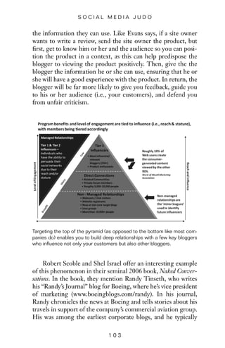 the information they can use. Like Evans says, if a site owner
wants to write a review, send the site owner the product, but
first, get to know him or her and the audience so you can posi-
tion the product in a context, as this can help predispose the
blogger to viewing the product positively. Then, give the the
blogger the information he or she can use, ensuring that he or
she will have a good experience with the product. In return, the
blogger will be far more likely to give you feedback, guide you
to his or her audience (i.e., your customers), and defend you
from unfair criticism.
1 0 3
S O C I A L M E D I A J U D O
Targeting the top of the pyramid (as opposed to the bottom like most com-
panies do) enables you to build deep relationships with a few key bloggers
who influence not only your customers but also other bloggers.
Robert Scoble and Shel Israel offer an interesting example
of this phenomenon in their seminal 2006 book, Naked Conver-
sations. In the book, they mention Randy Tinseth, who writes
his “Randy’s Journal” blog for Boeing, where he’s vice president
of marketing (www.boeingblogs.com/randy). In his journal,
Randy chronicles the news at Boeing and tells stories about his
travels in support of the company’s commercial aviation group.
His was among the earliest corporate blogs, and he typically
 