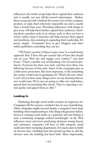 influencers the inside scoop helps them expand their audience
and is usually not just off-the-record information. Rather,
these scoops provide a behind-the-scenes view of the company,
product, or topic that’s otherwise impossible see and is exactly
what a brand’s fans want. Providing influencers with things to
give away will help them further expand their audiences. Send-
ing them a product early in its release cycle so they can have a
review online when it launches will help increase their appeal
and timeliness, thus assisting in expanding their readership. It’s
pretty simple: Companies have to give bloggers and other
online publishers something they can use.
“’We’ll give you five of these to give away’ is a much better
approach than ‘I have this pre-canned idea of how this should
run on your Web site and engage your readers,’” says Joel
Evans. “That’s a surefire way of alienating a lot of content pro-
ducers. Everyone has their own style, and they have their own
following because of that style. Some of the campaigns give us
a little more promotion. But most important, is this something
the reader would want to participate in? What’s the true value?
I can’t tell you how many things arrive on my doorstep that no
one would want. We’re just not going to offer our readership a
special deal on something like towels. They’re expecting a cer-
tain quality and appeal from an offer.”
Looking In
Marketing through social media remains an imprecise art.
Campaigns fail for reasons a marketer has no way of predicting.
Other campaigns might succeed despite a company’s most inept
fumbling when implementing it. One thing will guarantee failure,
however: treating social media as a gimmick and just bolting it
onto a marketing campaign without forethought. As the Web
influences more and more purchasing decisions among buyers
and customers, companies will have to fully integrate social
media into their marketing departments. It’s much easier to build
an elevator into a building from the ground up than to add the
elevator once the building has been built. More importantly,
1 0 5
S O C I A L M E D I A J U D O
 