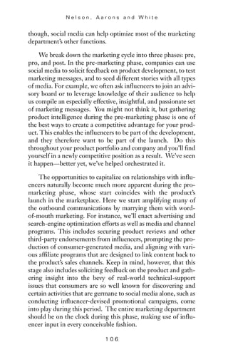 though, social media can help optimize most of the marketing
department’s other functions.
We break down the marketing cycle into three phases: pre,
pro, and post. In the pre-marketing phase, companies can use
social media to solicit feedback on product development, to test
marketing messages, and to seed different stories with all types
of media. For example, we often ask influencers to join an advi-
sory board or to leverage knowledge of their audience to help
us compile an especially effective, insightful, and passionate set
of marketing messages. You might not think it, but gathering
product intelligence during the pre-marketing phase is one of
the best ways to create a competitive advantage for your prod-
uct. This enables the influencers to be part of the development,
and they therefore want to be part of the launch. Do this
throughout your product portfolio and company and you’ll find
yourself in a newly competitive position as a result. We’ve seen
it happen—better yet, we’ve helped orchestrated it.
The opportunities to capitalize on relationships with influ-
encers naturally become much more apparent during the pro-
marketing phase, whose start coincides with the product’s
launch in the marketplace. Here we start amplifying many of
the outbound communications by marrying them with word-
of-mouth marketing. For instance, we’ll enact advertising and
search-engine optimization efforts as well as media and channel
programs. This includes securing product reviews and other
third-party endorsements from influencers, prompting the pro-
duction of consumer-generated media, and aligning with vari-
ous affiliate programs that are designed to link content back to
the product’s sales channels. Keep in mind, however, that this
stage also includes soliciting feedback on the product and gath-
ering insight into the bevy of real-world technical-support
issues that consumers are so well known for discovering and
certain activities that are germane to social media alone, such as
conducting influencer-devised promotional campaigns, come
into play during this period. The entire marketing department
should be on the clock during this phase, making use of influ-
encer input in every conceivable fashion.
N e l s o n , A a r o n s a n d W h i t e
1 0 6
 