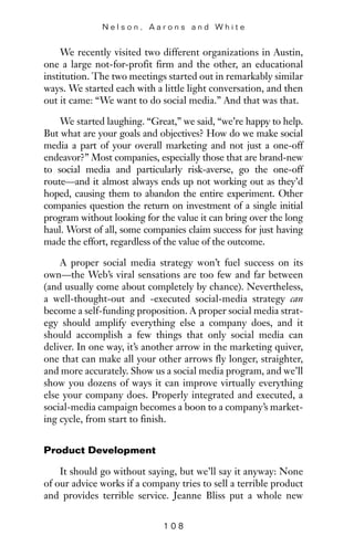 We recently visited two different organizations in Austin,
one a large not-for-profit firm and the other, an educational
institution. The two meetings started out in remarkably similar
ways. We started each with a little light conversation, and then
out it came: “We want to do social media.” And that was that.
We started laughing. “Great,” we said, “we’re happy to help.
But what are your goals and objectives? How do we make social
media a part of your overall marketing and not just a one-off
endeavor?” Most companies, especially those that are brand-new
to social media and particularly risk-averse, go the one-off
route—and it almost always ends up not working out as they’d
hoped, causing them to abandon the entire experiment. Other
companies question the return on investment of a single initial
program without looking for the value it can bring over the long
haul. Worst of all, some companies claim success for just having
made the effort, regardless of the value of the outcome.
A proper social media strategy won’t fuel success on its
own—the Web’s viral sensations are too few and far between
(and usually come about completely by chance). Nevertheless,
a well-thought-out and -executed social-media strategy can
become a self-funding proposition. A proper social media strat-
egy should amplify everything else a company does, and it
should accomplish a few things that only social media can
deliver. In one way, it’s another arrow in the marketing quiver,
one that can make all your other arrows fly longer, straighter,
and more accurately. Show us a social media program, and we’ll
show you dozens of ways it can improve virtually everything
else your company does. Properly integrated and executed, a
social-media campaign becomes a boon to a company’s market-
ing cycle, from start to finish.
Product Development
It should go without saying, but we’ll say it anyway: None
of our advice works if a company tries to sell a terrible product
and provides terrible service. Jeanne Bliss put a whole new
N e l s o n , A a r o n s a n d W h i t e
1 0 8
 