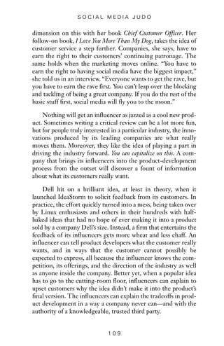dimension on this with her book Chief Customer Officer. Her
follow-on book, I Love You More Than My Dog, takes the idea of
customer service a step further. Companies, she says, have to
earn the right to their customers’ continuing patronage. The
same holds when the marketing moves online. “You have to
earn the right to having social media have the biggest impact,”
she told us in an interview. “Everyone wants to get the rave, but
you have to earn the rave first. You can’t leap over the blocking
and tackling of being a great company. If you do the rest of the
basic stuff first, social media will fly you to the moon.”
Nothing will get an influencer as jazzed as a cool new prod-
uct. Sometimes writing a critical review can be a lot more fun,
but for people truly interested in a particular industry, the inno-
vations produced by its leading companies are what really
moves them. Moreover, they like the idea of playing a part in
driving the industry forward. You can capitalize on this. A com-
pany that brings its influencers into the product-development
process from the outset will discover a fount of information
about what its customers really want.
Dell hit on a brilliant idea, at least in theory, when it
launched IdeaStorm to solicit feedback from its customers. In
practice, the effort quickly turned into a mess, being taken over
by Linux enthusiasts and others in their hundreds with half-
baked ideas that had no hope of ever making it into a product
sold by a company Dell’s size. Instead, a firm that entertains the
feedback of its influencers gets more wheat and less chaff. An
influencer can tell product developers what the customer really
wants, and in ways that the customer cannot possibly be
expected to express, all because the influencer knows the com-
petition, its offerings, and the direction of the industry as well
as anyone inside the company. Better yet, when a popular idea
has to go to the cutting-room floor, influencers can explain to
upset customers why the idea didn’t make it into the product’s
final version. The influencers can explain the tradeoffs in prod-
uct development in a way a company never can—and with the
authority of a knowledgeable, trusted third party.
1 0 9
S O C I A L M E D I A J U D O
 