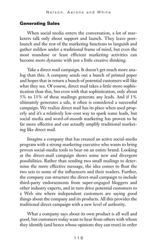 Generating Sales
When social media enters the conversation, a lot of mar-
keters talk only about support and launch. They leave post-
launch and the rest of the marketing functions to languish and
gather mildew under a traditional frame of mind, but even the
most mundane or least efficient marketing activities can
become more dynamic with just a little creative thinking.
Take a direct mail campaign. It doesn’t get much more ana-
log than this: A company sends out a bunch of printed paper
and hopes that in return a bunch of potential customers will like
what they see. Of course, direct mail takes a little more sophis-
tication than this, but even with that sophistication, only about
5% to 11% of these mailings generate any leads. And if 1%
ultimately generates a sale, it often is considered a successful
campaign. We realize direct mail has its place when used prop-
erly and it’s a relatively low-cost way to spark some leads, but
social media and word-of-mouth marketing has proven to be
far more effective and can actually amplify traditional market-
ing like direct mail.
Imagine a company that has created an active social-media
program with a strong marketing executive who wants to bring
proven social-media tools to bear on an entire brand. Looking
at the direct-mail campaign shows some new and divergent
possibilities. Rather than sending two small mailings to deter-
mine the more effective message, the idea comes to float the
two sets to some of the influencers and their readers. Further,
the company can structure the direct-mail campaign to include
third-party endorsements from super-engaged bloggers and
other industry experts, and in turn drive potential customers to
a Web site where independent customers are saying good
things about the company and its products. All this provides the
traditional direct campaign with a new level of authority.
What a company says about its own product is all well and
good, but customers today want to hear from others with whom
they identify (and hence whose opinions they can trust) in order
N e l s o n , A a r o n s a n d W h i t e
1 1 0
 