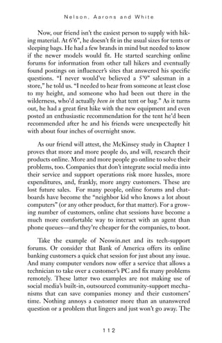 Now, our friend isn’t the easiest person to supply with hik-
ing material. At 6’6”, he doesn’t fit in the usual sizes for tents or
sleeping bags. He had a few brands in mind but needed to know
if the newer models would fit. He started searching online
forums for information from other tall hikers and eventually
found postings on influencer’s sites that answered his specific
questions. “I never would’ve believed a 5’9” salesman in a
store,” he told us. “I needed to hear from someone at least close
to my height, and someone who had been out there in the
wilderness, who’d actually been in that tent or bag.” As it turns
out, he had a great first hike with the new equipment and even
posted an enthusiastic recommendation for the tent he’d been
recommended after he and his friends were unexpectedly hit
with about four inches of overnight snow.
As our friend will attest, the McKinsey study in Chapter 1
proves that more and more people do, and will, research their
products online. More and more people go online to solve their
problems, too. Companies that don’t integrate social media into
their service and support operations risk more hassles, more
expenditures, and, frankly, more angry customers. These are
lost future sales. For many people, online forums and chat-
boards have become the “neighbor kid who knows a lot about
computers” (or any other product, for that matter). For a grow-
ing number of customers, online chat sessions have become a
much more comfortable way to interact with an agent than
phone queues—and they’re cheaper for the companies, to boot.
Take the example of Neowin.net and its tech-support
forums. Or consider that Bank of America offers its online
banking customers a quick chat session for just about any issue.
And many computer vendors now offer a service that allows a
technician to take over a customer’s PC and fix many problems
remotely. These latter two examples are not making use of
social media’s built-in, outsourced community-support mecha-
nisms that can save companies money and their customers’
time. Nothing annoys a customer more than an unanswered
question or a problem that lingers and just won’t go away. The
N e l s o n , A a r o n s a n d W h i t e
1 1 2
 
