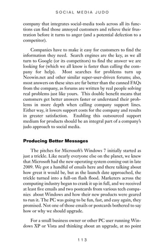 company that integrates social-media tools across all its func-
tions can find those annoyed customers and relieve their frus-
tration before it turns to anger (and a potential defection to a
competitor).
Companies have to make it easy for customers to find the
information they need. Search engines are the key, as we all
turn to Google (or its competitors) to find the answer we are
looking for (which we all know is faster than calling the com-
pany for help). Most searches for problems turn up
Neowin.net and other similar super-user-driven forums; also,
most answers on these sites are far better than the canned FAQs
from the company, as forums are written by real people solving
real problems just like yours. This double benefit means that
customers get better answers faster or understand their prob-
lems in more depth when calling company support lines.
Either way, it lowers support costs for the company and results
in greater satisfaction. Enabling this outsourced support
medium for products should be an integral part of a company’s
judo approach to social media.
Producing Better Messages
The pitches for Microsoft’s Windows 7 initially started as
just a trickle. Like nearly everyone else on the planet, we knew
that Microsoft had the new operating system coming out in late
2009. We got a handful of emails here and there talking about
how great it would be, but as the launch date approached, the
trickle turned into a full-on flash flood. Marketers across the
computing industry began to crank it up in full, and we received
at least five emails and two postcards from various tech compa-
nies about Windows and how their new products were geared
to run it. The PC was going to be fun, fast, and easy again, they
promised. Not one of those emails or postcards bothered to say
how or why we should upgrade.
For a small business owner or other PC user running Win-
dows XP or Vista and thinking about an upgrade, at no point
1 1 3
S O C I A L M E D I A J U D O
 