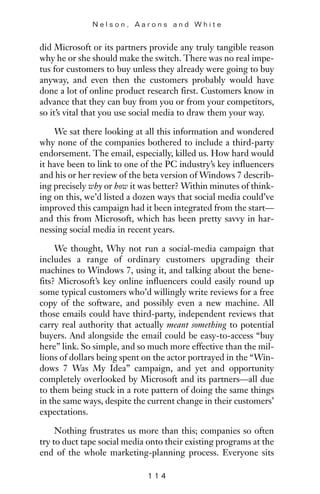 did Microsoft or its partners provide any truly tangible reason
why he or she should make the switch. There was no real impe-
tus for customers to buy unless they already were going to buy
anyway, and even then the customers probably would have
done a lot of online product research first. Customers know in
advance that they can buy from you or from your competitors,
so it’s vital that you use social media to draw them your way.
We sat there looking at all this information and wondered
why none of the companies bothered to include a third-party
endorsement. The email, especially, killed us. How hard would
it have been to link to one of the PC industry’s key influencers
and his or her review of the beta version of Windows 7 describ-
ing precisely why or how it was better? Within minutes of think-
ing on this, we’d listed a dozen ways that social media could’ve
improved this campaign had it been integrated from the start—
and this from Microsoft, which has been pretty savvy in har-
nessing social media in recent years.
We thought, Why not run a social-media campaign that
includes a range of ordinary customers upgrading their
machines to Windows 7, using it, and talking about the bene-
fits? Microsoft’s key online influencers could easily round up
some typical customers who’d willingly write reviews for a free
copy of the software, and possibly even a new machine. All
those emails could have third-party, independent reviews that
carry real authority that actually meant something to potential
buyers. And alongside the email could be easy-to-access “buy
here” link. So simple, and so much more effective than the mil-
lions of dollars being spent on the actor portrayed in the “Win-
dows 7 Was My Idea” campaign, and yet and opportunity
completely overlooked by Microsoft and its partners—all due
to them being stuck in a rote pattern of doing the same things
in the same ways, despite the current change in their customers’
expectations.
Nothing frustrates us more than this; companies so often
try to duct tape social media onto their existing programs at the
end of the whole marketing-planning process. Everyone sits
N e l s o n , A a r o n s a n d W h i t e
1 1 4
 
