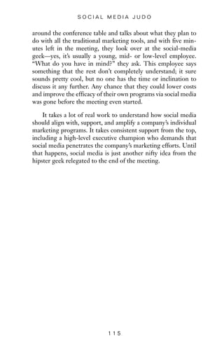around the conference table and talks about what they plan to
do with all the traditional marketing tools, and with five min-
utes left in the meeting, they look over at the social-media
geek—yes, it’s usually a young, mid- or low-level employee.
“What do you have in mind?” they ask. This employee says
something that the rest don’t completely understand; it sure
sounds pretty cool, but no one has the time or inclination to
discuss it any further. Any chance that they could lower costs
and improve the efficacy of their own programs via social media
was gone before the meeting even started.
It takes a lot of real work to understand how social media
should align with, support, and amplify a company’s individual
marketing programs. It takes consistent support from the top,
including a high-level executive champion who demands that
social media penetrates the company’s marketing efforts. Until
that happens, social media is just another nifty idea from the
hipster geek relegated to the end of the meeting.
1 1 5
S O C I A L M E D I A J U D O
 