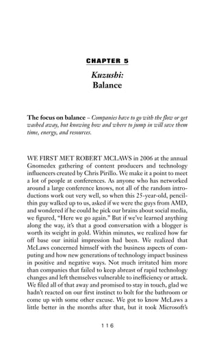 CHAPTER 5
Kuzushi:
Balance
The focus on balance – Companies have to go with the flow or get
washed away, but knowing how and where to jump in will save them
time, energy, and resources.
WE FIRST MET ROBERT MCLAWS in 2006 at the annual
Gnomedex gathering of content producers and technology
influencers created by Chris Pirillo. We make it a point to meet
a lot of people at conferences. As anyone who has networked
around a large conference knows, not all of the random intro-
ductions work out very well, so when this 25-year-old, pencil-
thin guy walked up to us, asked if we were the guys from AMD,
and wondered if he could he pick our brains about social media,
we figured, “Here we go again.” But if we’ve learned anything
along the way, it’s that a good conversation with a blogger is
worth its weight in gold. Within minutes, we realized how far
off base our initial impression had been. We realized that
McLaws concerned himself with the business aspects of com-
puting and how new generations of technology impact business
in positive and negative ways. Not much irritated him more
than companies that failed to keep abreast of rapid technology
changes and left themselves vulnerable to inefficiency or attack.
We filed all of that away and promised to stay in touch, glad we
hadn’t reacted on our first instinct to bolt for the bathroom or
come up with some other excuse. We got to know McLaws a
little better in the months after that, but it took Microsoft’s
1 1 6
 