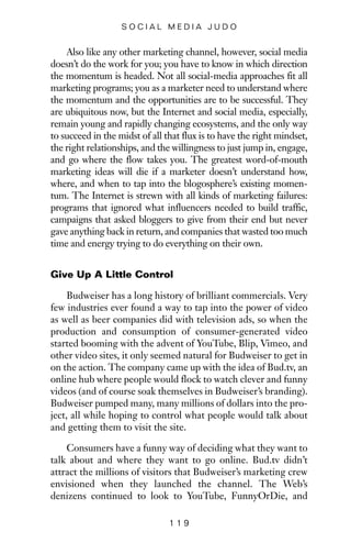 Also like any other marketing channel, however, social media
doesn’t do the work for you; you have to know in which direction
the momentum is headed. Not all social-media approaches fit all
marketing programs; you as a marketer need to understand where
the momentum and the opportunities are to be successful. They
are ubiquitous now, but the Internet and social media, especially,
remain young and rapidly changing ecosystems, and the only way
to succeed in the midst of all that flux is to have the right mindset,
the right relationships, and the willingness to just jump in, engage,
and go where the flow takes you. The greatest word-of-mouth
marketing ideas will die if a marketer doesn’t understand how,
where, and when to tap into the blogosphere’s existing momen-
tum. The Internet is strewn with all kinds of marketing failures:
programs that ignored what influencers needed to build traffic,
campaigns that asked bloggers to give from their end but never
gave anything back in return, and companies that wasted too much
time and energy trying to do everything on their own.
Give Up A Little Control
Budweiser has a long history of brilliant commercials. Very
few industries ever found a way to tap into the power of video
as well as beer companies did with television ads, so when the
production and consumption of consumer-generated video
started booming with the advent of YouTube, Blip, Vimeo, and
other video sites, it only seemed natural for Budweiser to get in
on the action. The company came up with the idea of Bud.tv, an
online hub where people would flock to watch clever and funny
videos (and of course soak themselves in Budweiser’s branding).
Budweiser pumped many, many millions of dollars into the pro-
ject, all while hoping to control what people would talk about
and getting them to visit the site.
Consumers have a funny way of deciding what they want to
talk about and where they want to go online. Bud.tv didn’t
attract the millions of visitors that Budweiser’s marketing crew
envisioned when they launched the channel. The Web’s
denizens continued to look to YouTube, FunnyOrDie, and
1 1 9
S O C I A L M E D I A J U D O
 