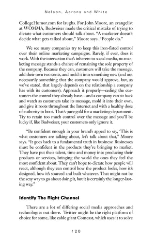 CollegeHumor.com for laughs. For John Moore, an evangelist
at WOMMA, Budweiser made the critical mistake of trying to
dictate what customers should talk about. “A marketer doesn’t
decide what gets talked about,” Moore says. “People do.”
We see many companies try to keep this iron-fisted control
over their online marketing campaigns. Rarely, if ever, does it
work. With the interaction that’s inherent to social media, no mar-
keting message stands a chance of remaining the sole property of
the company. Because they can, customers will take the message,
add their own two cents, and mold it into something new (and not
necessarily something that the company would approve, but, as
we’ve stated, that largely depends on the relationship a company
has with its customers). Approach it properly—ceding the cus-
tomers the control they already have—and a company can sit back
and watch as customers take its message, mold it into their own,
and give it roots throughout the Internet and with a healthy dose
of authority to boot. That’s pure gold for a marketing department.
Try to retain too much control over the message and you’ll be
lucky if, like Budweiser, your customers only ignore it.
“Be confident enough in your brand’s appeal to say, ‘This is
what customers are talking about, let’s talk about that,” Moore
says. “It goes back to a fundamental truth in business: Businesses
must be confident in the products they’re bringing to market.
They have put their talent, time and money into producing their
products or services, bringing the world the ones they feel the
most confident about. They can’t hope to dictate how people will
react, although they can control how the product looks, how it’s
designed, how it’s sourced and built whatever. That might not be
the sexy way to go about doing it, but it is certainly the longer-last-
ing way.”
Identify The Right Channel
There are a lot of differing social media approaches and
technologies out there. Twitter might be the right platform of
choice for some, like cable giant Comcast, which uses it to solve
N e l s o n , A a r o n s a n d W h i t e
1 2 0
 
