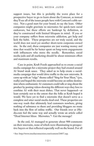 support issues, but this is probably the worst place for a
prospective buyer to go to learn about the Comcast, as instead
they’ll see all of the issues people have with Comcast’s cable ser-
vice. Not a good start for your brand, to say the least. Other
companies might gravitate to microsites for quick-turn social
endeavors, but these efforts are bankrupt by definition, as
they’re constructed with limited lifespans in mind. If you or
your company suffers from microsite addiction, get help and
kick the habit. These properties are not truly social, and the
world does not need yet another short-term corporate-owned
site. In the end, these companies are just wasting money and
time that would be far better spent on long-term engagements
with influencers who move the needle. Remember, social
media judo and all marketing should be about minimum effort
and maximum results.
Case in point, Kraft Foods approached us to create a social
media campaign for a microsite project they had created around
A1 brand steak sauce. They asked us to help create a social-
media campaign that would drive traffic to the new microsite. It
came up with an “edgy” theme called “Sing for Your Meat,” (yes,
really) and hoped the microsite would become an online destina-
tion where enthusiastic A1 customers could talk or sing about the
product by posting videos showing the different ways they love to
combine A1 with their meat dishes. That never happened—at
least certainly not to the extent that the folks at Kraft hoped it
would. We have yet to find a microsite that doesn’t serve as a
complete and utter social-media dead-end. These properties are
one-way roads that ultimately lead customers nowhere, giving
nothing of substance to them and providing bloggers no route
back into the flow of online traffic. Our friends over at iMe-
dia.com feel the same way and actually wrote an article called
“Dead Internet Ideas: Microsites.”6 Get the message?
In the end, A1 managed to generate about 900 comments
on their microsite, none of which were illuminating to prospec-
tive buyers or that reflected especially well on the brand. For all
1 2 1
S O C I A L M E D I A J U D O
6 See: http://www.imediaconnection.com/content/26857.asp.
 