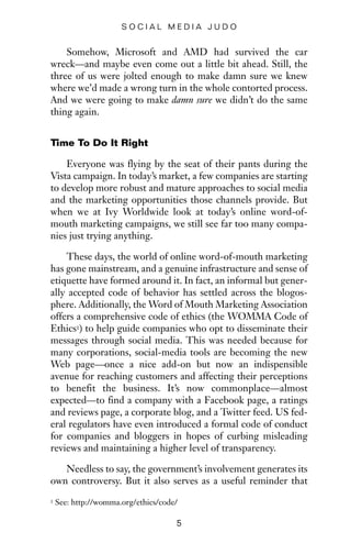 Somehow, Microsoft and AMD had survived the car
wreck—and maybe even come out a little bit ahead. Still, the
three of us were jolted enough to make damn sure we knew
where we’d made a wrong turn in the whole contorted process.
And we were going to make damn sure we didn’t do the same
thing again.
Time To Do It Right
Everyone was flying by the seat of their pants during the
Vista campaign. In today’s market, a few companies are starting
to develop more robust and mature approaches to social media
and the marketing opportunities those channels provide. But
when we at Ivy Worldwide look at today’s online word-of-
mouth marketing campaigns, we still see far too many compa-
nies just trying anything.
These days, the world of online word-of-mouth marketing
has gone mainstream, and a genuine infrastructure and sense of
etiquette have formed around it. In fact, an informal but gener-
ally accepted code of behavior has settled across the blogos-
phere. Additionally, the Word of Mouth Marketing Association
offers a comprehensive code of ethics (the WOMMA Code of
Ethics1) to help guide companies who opt to disseminate their
messages through social media. This was needed because for
many corporations, social-media tools are becoming the new
Web page—once a nice add-on but now an indispensible
avenue for reaching customers and affecting their perceptions
to benefit the business. It’s now commonplace—almost
expected—to find a company with a Facebook page, a ratings
and reviews page, a corporate blog, and a Twitter feed. US fed-
eral regulators have even introduced a formal code of conduct
for companies and bloggers in hopes of curbing misleading
reviews and maintaining a higher level of transparency.
Needless to say, the government’s involvement generates its
own controversy. But it also serves as a useful reminder that
5
S O C I A L M E D I A J U D O
1 See: http://womma.org/ethics/code/
 