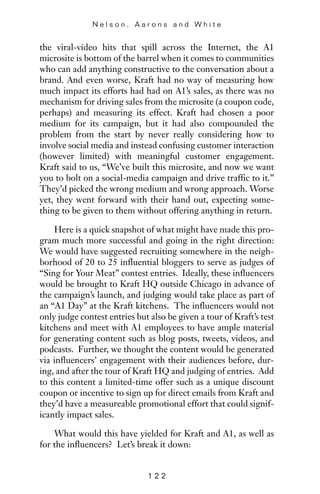 the viral-video hits that spill across the Internet, the A1
microsite is bottom of the barrel when it comes to communities
who can add anything constructive to the conversation about a
brand. And even worse, Kraft had no way of measuring how
much impact its efforts had had on A1’s sales, as there was no
mechanism for driving sales from the microsite (a coupon code,
perhaps) and measuring its effect. Kraft had chosen a poor
medium for its campaign, but it had also compounded the
problem from the start by never really considering how to
involve social media and instead confusing customer interaction
(however limited) with meaningful customer engagement.
Kraft said to us, “We’ve built this microsite, and now we want
you to bolt on a social-media campaign and drive traffic to it.”
They’d picked the wrong medium and wrong approach. Worse
yet, they went forward with their hand out, expecting some-
thing to be given to them without offering anything in return.
Here is a quick snapshot of what might have made this pro-
gram much more successful and going in the right direction:
We would have suggested recruiting somewhere in the neigh-
borhood of 20 to 25 influential bloggers to serve as judges of
“Sing for Your Meat” contest entries. Ideally, these influencers
would be brought to Kraft HQ outside Chicago in advance of
the campaign’s launch, and judging would take place as part of
an “A1 Day” at the Kraft kitchens. The influencers would not
only judge contest entries but also be given a tour of Kraft’s test
kitchens and meet with A1 employees to have ample material
for generating content such as blog posts, tweets, videos, and
podcasts. Further, we thought the content would be generated
via influencers’ engagement with their audiences before, dur-
ing, and after the tour of Kraft HQ and judging of entries. Add
to this content a limited-time offer such as a unique discount
coupon or incentive to sign up for direct emails from Kraft and
they’d have a measureable promotional effort that could signif-
icantly impact sales.
What would this have yielded for Kraft and A1, as well as
for the influencers? Let’s break it down:
N e l s o n , A a r o n s a n d W h i t e
1 2 2
 