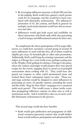 • By leveraging influencer presence at Kraft HQ and also
in the judging, Kraft would have gained a much greater
reach for its campaign, and this would have been com-
bined with third-party endorsement. The influencers’
promotion of A1, the contest, and Kraft in general via
multiple social media channels would have driven aware-
ness and sales.
• Influencers would gain both access and credibility via
direct interaction with Kraft staff, while also generating
a load of unique and differentiated content for their sites.
To complement the direct participation of first-stage influ-
encers, we could have recruited a second group of around 20
more influencers to work with the first, all of whom would be
eligible give away A1-branded gifts or other sales promotions.
Additionally, Kraft could bring the winning contestants and the
judges to Chicago for a real-world event, perhaps renting part
of the Wrigley Field parking lot during a Chicago Cubs game,
where the winners and judges would prepare their own special
recipes for the crowd, engaging them in casual yet meaningful
conversation about cooking with A1. They could have also
passed out coupons or other coded promotional items and
tracked those items’ subsequent impact on sales. These sec-
ond-stage activities would be designed to assist influencers in
generating yet more A1-specific content, extending the reach
and life of the “Sing for Your Meat” campaign over a sustained
multi-week period. This would create a minor media event,
thus propagating influencer content via other sites as well as
mainstream media. And it would drive sales via yet more cred-
ible third-party endorsement in the process.
This second stage would also have benefits:
• Kraft would gain publication and propagation of addi-
tional consumer-generated content that would further
boost overall audience participation and add potential for
1 2 3
S O C I A L M E D I A J U D O
 
