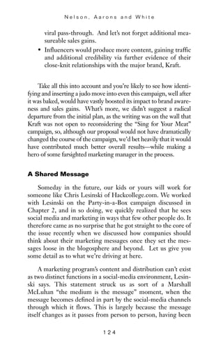 viral pass-through. And let’s not forget additional mea-
sureable sales gains.
• Influencers would produce more content, gaining traffic
and additional credibility via further evidence of their
close-knit relationships with the major brand, Kraft.
Take all this into account and you’re likely to see how identi-
fying and inserting a judo move into even this campaign, well after
it was baked, would have vastly boosted its impact to brand aware-
ness and sales gains. What’s more, we didn’t suggest a radical
departure from the initial plan, as the writing was on the wall that
Kraft was not open to reconsidering the “Sing for Your Meat”
campaign, so, although our proposal would not have dramatically
changed the course of the campaign, we’d bet heavily that it would
have contributed much better overall results—while making a
hero of some farsighted marketing manager in the process.
A Shared Message
Someday in the future, our kids or yours will work for
someone like Chris Lesinski of Hackcollege.com. We worked
with Lesinski on the Party-in-a-Box campaign discussed in
Chapter 2, and in so doing, we quickly realized that he sees
social media and marketing in ways that few other people do. It
therefore came as no surprise that he got straight to the core of
the issue recently when we discussed how companies should
think about their marketing messages once they set the mes-
sages loose in the blogosphere and beyond. Let us give you
some detail as to what we’re driving at here.
A marketing program’s content and distribution can’t exist
as two distinct functions in a social-media environment, Lesin-
ski says. This statement struck us as sort of a Marshall
McLuhan “the medium is the message” moment, when the
message becomes defined in part by the social-media channels
through which it flows. This is largely because the message
itself changes as it passes from person to person, having been
N e l s o n , A a r o n s a n d W h i t e
1 2 4
 