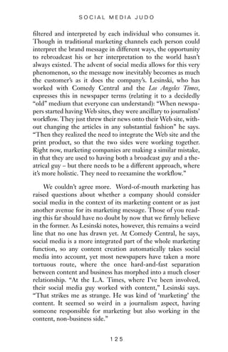 filtered and interpreted by each individual who consumes it.
Though in traditional marketing channels each person could
interpret the brand message in different ways, the opportunity
to rebroadcast his or her interpretation to the world hasn’t
always existed. The advent of social media allows for this very
phenomenon, so the message now inevitably becomes as much
the customer’s as it does the company’s. Lesinski, who has
worked with Comedy Central and the Los Angeles Times,
expresses this in newspaper terms (relating it to a decidedly
“old” medium that everyone can understand): “When newspa-
pers started having Web sites, they were ancillary to journalists’
workflow. They just threw their news onto their Web site, with-
out changing the articles in any substantial fashion” he says.
“Then they realized the need to integrate the Web site and the
print product, so that the two sides were working together.
Right now, marketing companies are making a similar mistake,
in that they are used to having both a broadcast guy and a the-
atrical guy – but there needs to be a different approach, where
it’s more holistic. They need to reexamine the workflow.”
We couldn’t agree more. Word-of-mouth marketing has
raised questions about whether a company should consider
social media in the context of its marketing content or as just
another avenue for its marketing message. Those of you read-
ing this far should have no doubt by now that we firmly believe
in the former. As Lesinski notes, however, this remains a weird
line that no one has drawn yet. At Comedy Central, he says,
social media is a more integrated part of the whole marketing
function, so any content creation automatically takes social
media into account, yet most newspapers have taken a more
tortuous route, where the once hard-and-fast separation
between content and business has morphed into a much closer
relationship. “At the L.A. Times, where I’ve been involved,
their social media guy worked with content,” Lesinski says.
“That strikes me as strange. He was kind of ‘marketing’ the
content. It seemed so weird in a journalism aspect, having
someone responsible for marketing but also working in the
content, non-business side.”
1 2 5
S O C I A L M E D I A J U D O
 