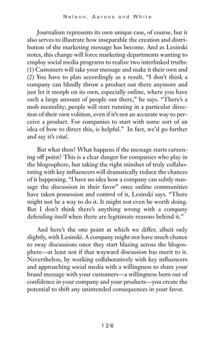 Journalism represents its own unique case, of course, but it
also serves to illustrate how inseparable the creation and distri-
bution of the marketing message has become. And as Lesinski
notes, this change will force marketing departments wanting to
employ social media programs to realize two interlinked truths:
(1) Customers will take your message and make it their own and
(2) You have to plan accordingly as a result. “I don’t think a
company can blindly throw a product out there anymore and
just let it morph on its own, especially online, where you have
such a large amount of people out there,” he says. “There’s a
mob mentality; people will start running in a particular direc-
tion of their own volition, even if it’s not an accurate way to per-
ceive a product. For companies to start with some sort of an
idea of how to direct this, is helpful.” In fact, we’d go further
and say it’s vital.
But what then? What happens if the message starts careen-
ing off point? This is a clear danger for companies who play in
the blogosphere, but taking the right mindset of truly collabo-
rating with key influencers will dramatically reduce the chances
of it happening. “I have no idea how a company can subtly mas-
sage the discussion in their favor” once online communities
have taken possession and control of it, Lesinski says. “There
might not be a way to do it. It might not even be worth doing.
But I don’t think there’s anything wrong with a company
defending itself when there are legitimate reasons behind it.”
And here’s the one point at which we differ, albeit only
slightly, with Lesinski. A company might not have much chance
to sway discussions once they start blazing across the blogos-
phere—at least not if that wayward discussion has merit to it.
Nevertheless, by working collaboratively with key influencers
and approaching social media with a willingness to share your
brand message with your customers—a willingness born out of
confidence in your company and your products—you create the
potential to shift any unintended consequences in your favor.
N e l s o n , A a r o n s a n d W h i t e
1 2 6
 