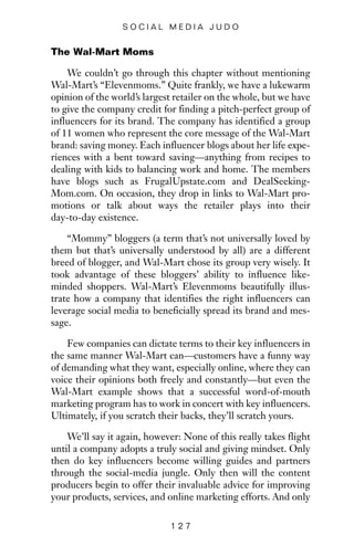 The Wal-Mart Moms
We couldn’t go through this chapter without mentioning
Wal-Mart’s “Elevenmoms.” Quite frankly, we have a lukewarm
opinion of the world’s largest retailer on the whole, but we have
to give the company credit for finding a pitch-perfect group of
influencers for its brand. The company has identified a group
of 11 women who represent the core message of the Wal-Mart
brand: saving money. Each influencer blogs about her life expe-
riences with a bent toward saving—anything from recipes to
dealing with kids to balancing work and home. The members
have blogs such as FrugalUpstate.com and DealSeeking-
Mom.com. On occasion, they drop in links to Wal-Mart pro-
motions or talk about ways the retailer plays into their
day-to-day existence.
“Mommy” bloggers (a term that’s not universally loved by
them but that’s universally understood by all) are a different
breed of blogger, and Wal-Mart chose its group very wisely. It
took advantage of these bloggers’ ability to influence like-
minded shoppers. Wal-Mart’s Elevenmoms beautifully illus-
trate how a company that identifies the right influencers can
leverage social media to beneficially spread its brand and mes-
sage.
Few companies can dictate terms to their key influencers in
the same manner Wal-Mart can—customers have a funny way
of demanding what they want, especially online, where they can
voice their opinions both freely and constantly—but even the
Wal-Mart example shows that a successful word-of-mouth
marketing program has to work in concert with key influencers.
Ultimately, if you scratch their backs, they’ll scratch yours.
We’ll say it again, however: None of this really takes flight
until a company adopts a truly social and giving mindset. Only
then do key influencers become willing guides and partners
through the social-media jungle. Only then will the content
producers begin to offer their invaluable advice for improving
your products, services, and online marketing efforts. And only
1 2 7
S O C I A L M E D I A J U D O
 