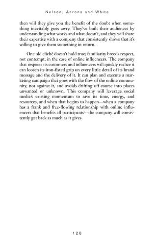 then will they give you the benefit of the doubt when some-
thing inevitably goes awry. They’ve built their audiences by
understanding what works and what doesn’t, and they will share
their expertise with a company that consistently shows that it’s
willing to give them something in return.
One old cliché doesn’t hold true; familiarity breeds respect,
not contempt, in the case of online influencers. The company
that respects its customers and influencers will quickly realize it
can loosen its iron-fisted grip on every little detail of its brand
message and the delivery of it. It can plan and execute a mar-
keting campaign that goes with the flow of the online commu-
nity, not against it, and avoids drifting off course into places
unwanted or unknown. This company will leverage social
media’s existing momentum to save its time, energy, and
resources, and when that begins to happen—when a company
has a frank and free-flowing relationship with online influ-
encers that benefits all participants—the company will consis-
tently get back as much as it gives.
N e l s o n , A a r o n s a n d W h i t e
1 2 8
 