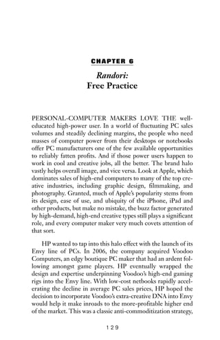 CHAPTER 6
Randori:
Free Practice
PERSONAL-COMPUTER MAKERS LOVE THE well-
educated high-power user. In a world of fluctuating PC sales
volumes and steadily declining margins, the people who need
masses of computer power from their desktops or notebooks
offer PC manufacturers one of the few available opportunities
to reliably fatten profits. And if those power users happen to
work in cool and creative jobs, all the better. The brand halo
vastly helps overall image, and vice versa. Look at Apple, which
dominates sales of high-end computers to many of the top cre-
ative industries, including graphic design, filmmaking, and
photography. Granted, much of Apple’s popularity stems from
its design, ease of use, and ubiquity of the iPhone, iPad and
other products, but make no mistake, the buzz factor generated
by high-demand, high-end creative types still plays a significant
role, and every computer maker very much covets attention of
that sort.
HP wanted to tap into this halo effect with the launch of its
Envy line of PCs. In 2006, the company acquired Voodoo
Computers, an edgy boutique PC maker that had an ardent fol-
lowing amongst game players. HP eventually wrapped the
design and expertise underpinning Voodoo’s high-end gaming
rigs into the Envy line. With low-cost netbooks rapidly accel-
erating the decline in average PC sales prices, HP hoped the
decision to incorporate Voodoo’s extra-creative DNA into Envy
would help it make inroads to the more-profitable higher end
of the market. This was a classic anti-commoditization strategy,
1 2 9
 