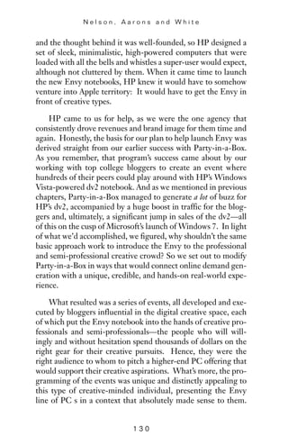 and the thought behind it was well-founded, so HP designed a
set of sleek, minimalistic, high-powered computers that were
loaded with all the bells and whistles a super-user would expect,
although not cluttered by them. When it came time to launch
the new Envy notebooks, HP knew it would have to somehow
venture into Apple territory: It would have to get the Envy in
front of creative types.
HP came to us for help, as we were the one agency that
consistently drove revenues and brand image for them time and
again. Honestly, the basis for our plan to help launch Envy was
derived straight from our earlier success with Party-in-a-Box.
As you remember, that program’s success came about by our
working with top college bloggers to create an event where
hundreds of their peers could play around with HP’s Windows
Vista-powered dv2 notebook. And as we mentioned in previous
chapters, Party-in-a-Box managed to generate a lot of buzz for
HP’s dv2, accompanied by a huge boost in traffic for the blog-
gers and, ultimately, a significant jump in sales of the dv2—all
of this on the cusp of Microsoft’s launch of Windows 7. In light
of what we’d accomplished, we figured, why shouldn’t the same
basic approach work to introduce the Envy to the professional
and semi-professional creative crowd? So we set out to modify
Party-in-a-Box in ways that would connect online demand gen-
eration with a unique, credible, and hands-on real-world expe-
rience.
What resulted was a series of events, all developed and exe-
cuted by bloggers influential in the digital creative space, each
of which put the Envy notebook into the hands of creative pro-
fessionals and semi-professionals—the people who will will-
ingly and without hesitation spend thousands of dollars on the
right gear for their creative pursuits. Hence, they were the
right audience to whom to pitch a higher-end PC offering that
would support their creative aspirations. What’s more, the pro-
gramming of the events was unique and distinctly appealing to
this type of creative-minded individual, presenting the Envy
line of PC s in a context that absolutely made sense to them.
N e l s o n , A a r o n s a n d W h i t e
1 3 0
 
