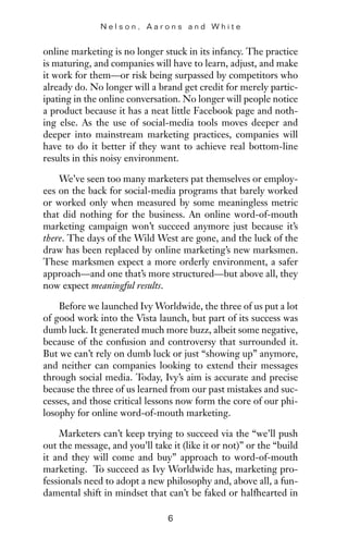 online marketing is no longer stuck in its infancy. The practice
is maturing, and companies will have to learn, adjust, and make
it work for them—or risk being surpassed by competitors who
already do. No longer will a brand get credit for merely partic-
ipating in the online conversation. No longer will people notice
a product because it has a neat little Facebook page and noth-
ing else. As the use of social-media tools moves deeper and
deeper into mainstream marketing practices, companies will
have to do it better if they want to achieve real bottom-line
results in this noisy environment.
We’ve seen too many marketers pat themselves or employ-
ees on the back for social-media programs that barely worked
or worked only when measured by some meaningless metric
that did nothing for the business. An online word-of-mouth
marketing campaign won’t succeed anymore just because it’s
there. The days of the Wild West are gone, and the luck of the
draw has been replaced by online marketing’s new marksmen.
These marksmen expect a more orderly environment, a safer
approach—and one that’s more structured—but above all, they
now expect meaningful results.
Before we launched Ivy Worldwide, the three of us put a lot
of good work into the Vista launch, but part of its success was
dumb luck. It generated much more buzz, albeit some negative,
because of the confusion and controversy that surrounded it.
But we can’t rely on dumb luck or just “showing up” anymore,
and neither can companies looking to extend their messages
through social media. Today, Ivy’s aim is accurate and precise
because the three of us learned from our past mistakes and suc-
cesses, and those critical lessons now form the core of our phi-
losophy for online word-of-mouth marketing.
Marketers can’t keep trying to succeed via the “we’ll push
out the message, and you’ll take it (like it or not)” or the “build
it and they will come and buy” approach to word-of-mouth
marketing. To succeed as Ivy Worldwide has, marketing pro-
fessionals need to adopt a new philosophy and, above all, a fun-
damental shift in mindset that can’t be faked or halfhearted in
N e l s o n , A a r o n s a n d W h i t e
6
 