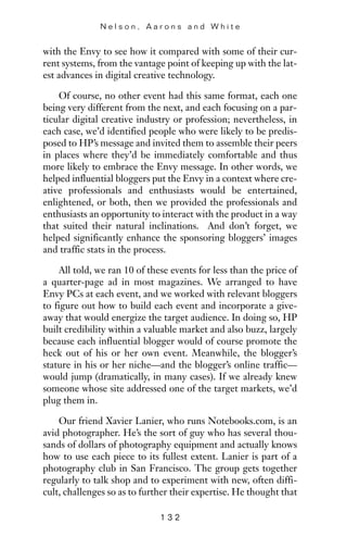 with the Envy to see how it compared with some of their cur-
rent systems, from the vantage point of keeping up with the lat-
est advances in digital creative technology.
Of course, no other event had this same format, each one
being very different from the next, and each focusing on a par-
ticular digital creative industry or profession; nevertheless, in
each case, we’d identified people who were likely to be predis-
posed to HP’s message and invited them to assemble their peers
in places where they’d be immediately comfortable and thus
more likely to embrace the Envy message. In other words, we
helped influential bloggers put the Envy in a context where cre-
ative professionals and enthusiasts would be entertained,
enlightened, or both, then we provided the professionals and
enthusiasts an opportunity to interact with the product in a way
that suited their natural inclinations. And don’t forget, we
helped significantly enhance the sponsoring bloggers’ images
and traffic stats in the process.
All told, we ran 10 of these events for less than the price of
a quarter-page ad in most magazines. We arranged to have
Envy PCs at each event, and we worked with relevant bloggers
to figure out how to build each event and incorporate a give-
away that would energize the target audience. In doing so, HP
built credibility within a valuable market and also buzz, largely
because each influential blogger would of course promote the
heck out of his or her own event. Meanwhile, the blogger’s
stature in his or her niche—and the blogger’s online traffic—
would jump (dramatically, in many cases). If we already knew
someone whose site addressed one of the target markets, we’d
plug them in.
Our friend Xavier Lanier, who runs Notebooks.com, is an
avid photographer. He’s the sort of guy who has several thou-
sands of dollars of photography equipment and actually knows
how to use each piece to its fullest extent. Lanier is part of a
photography club in San Francisco. The group gets together
regularly to talk shop and to experiment with new, often diffi-
cult, challenges so as to further their expertise. He thought that
N e l s o n , A a r o n s a n d W h i t e
1 3 2
 